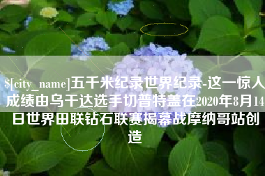 蓬莱五千米纪录世界纪录-这一惊人成绩由乌干达选手切普特盖在2020年8月14日世界田联钻石联赛揭幕战摩纳哥站创造
