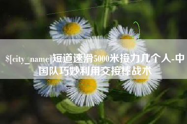 蓬莱短道速滑5000米接力几个人-中国队巧妙利用交接棒战术