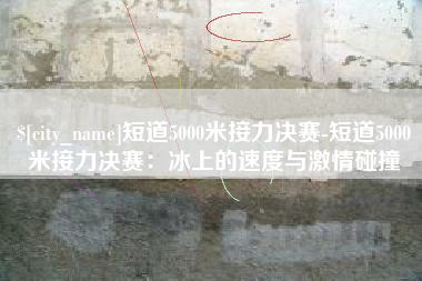 蓬莱短道5000米接力决赛-短道5000米接力决赛：冰上的速度与激情碰撞
