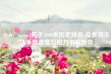 蓬莱男子5000米历史排名-众多顶尖选手用速度与耐力书写传奇